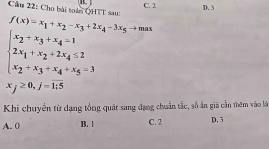 B. C. 2 D. 3
Câu 22: Cho bài toán QHTT sau:
f(x)=x_1+x_2-x_3+2x_4-3x_5to max
beginarrayl x_2+x_3+x_4=1 2x_1+x_2+2x_4≤ 2 x_2+x_3+x_4+x_5=3endarray.
x_j≥ 0, j=overline 1;5
Khi chuyển từ dạng tổng quát sang dạng chuẩn tắc, số ẩn giả cần thêm vào là
A. 0 B. 1 C. 2 D. 3