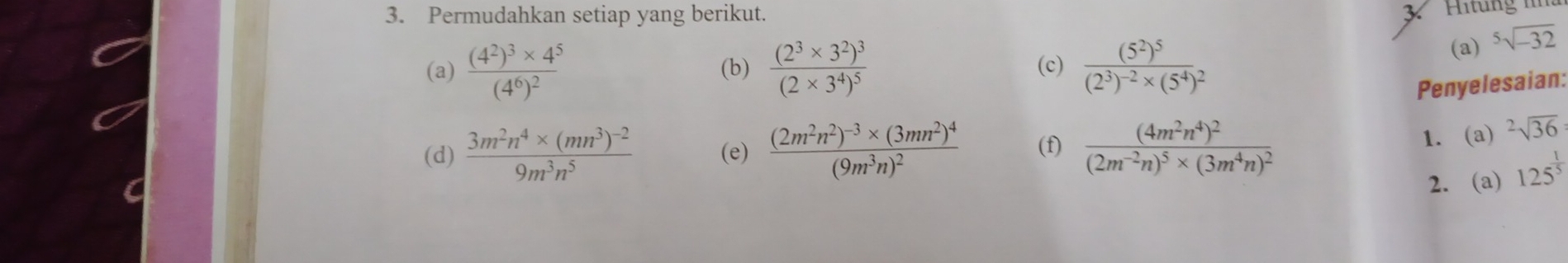 Permudahkan setiap yang berikut. 
33 Hitung n
(a) frac (4^2)^3* 4^5(4^6)^2 (b) frac (2^3* 3^2)^3(2* 3^4)^5 (c) frac (5^2)^5(2^3)^-2* (5^4)^2
(a) sqrt[5](-32)
Penyelesaian: 
(d) frac 3m^2n^4* (mn^3)^-29m^3n^5 (e) frac (2m^2n^2)^-3* (3mn^2)^4(9m^3n)^2 (f) frac (4m^2n^4)^2(2m^(-2)n)^5* (3m^4n)^2
1. a) ^2sqrt(36)
2. (a) 125^(frac 1)5