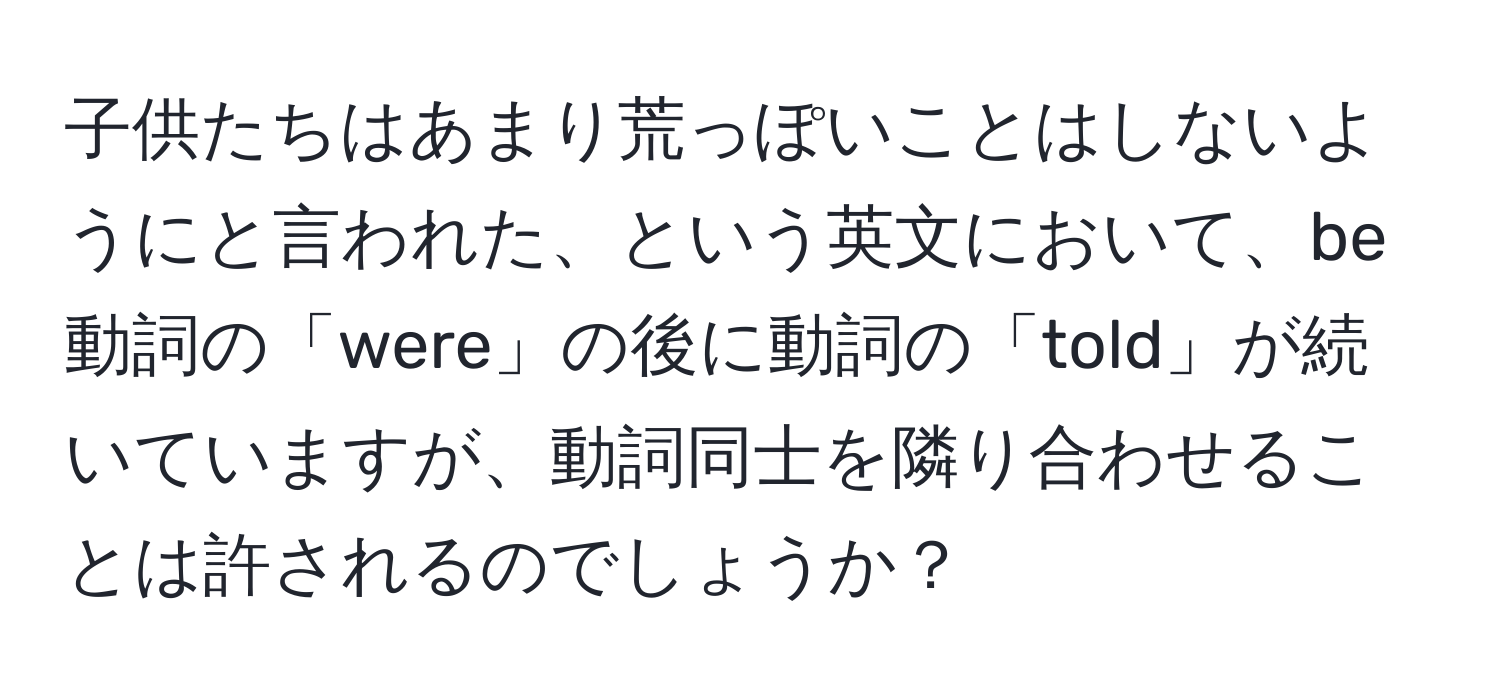 子供たちはあまり荒っぽいことはしないようにと言われた、という英文において、be動詞の「were」の後に動詞の「told」が続いていますが、動詞同士を隣り合わせることは許されるのでしょうか？