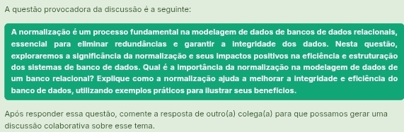 A questão provocadora da discussão é a seguinte: 
A normalização é um processo fundamental na modelagem de dados de bancos de dados relacionais, 
essencial para eliminar redundâncias e garantir a integridade dos dados. Nesta questão, 
exploraremos a significância da normalização e seus impactos positivos na eficiência e estruturação 
dos sistemas de banco de dados. Qual é a importância da normalização na modelagem de dados de 
um banco relacional? Explique como a normalização ajuda a melhorar a integridade e eficiência do 
banco de dados, utilizando exemplos práticos para ilustrar seus benefícios. 
Após responder essa questão, comente a resposta de outro(a) colega(a) para que possamos gerar uma 
discussão colaborativa sobre esse tema.