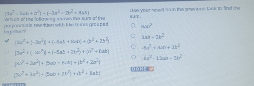 (3a^2-5ab+b^2)+(-3a^2+2b^2+8ab) Use your result from the previous task to find the 
Which of the following shows the sum of the sum. 
polynomials rewritten with like terms grouped 6ab^2
together?
3ab+3b^2
[3a^2+(-3a^2)]+(-5ab+8ab)+(b^2+2b^2)
-6a^2+3ab+3b^2
[3a^2+(-3a^2)]+(-5ab+2b^2)+(b^2+8ab)
-6a^2-13ab+3b^2
[3a^2+3a^2]+(5ab+8ab)+(b^2+2b^2)
[3a^2+3a^2]+(5ab+2b^2)+(b^2+8ab) DONEV