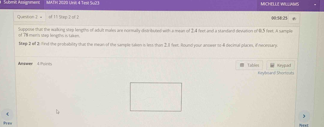 Submit Assignment MATH 2020 Unit 4 Test Su23 MICHELLE WILLIAMS 
Question 2 of 11 Step 2 of 2 00:5 8:25 ④ 
Suppose that the walking step lengths of adult males are normally distributed with a mean of 2.4 feet and a standard deviation of 0.5 feet. A sample 
of 78 men's step lengths is taken. 
Step 2 of 2: Find the probability that the mean of the sample taken is less than 2.1 feet. Round your answer to 4 decimal places, if necessary. 
Answer 4 Points Tables Keypad 
Keyboard Shortcuts 
Prev Next