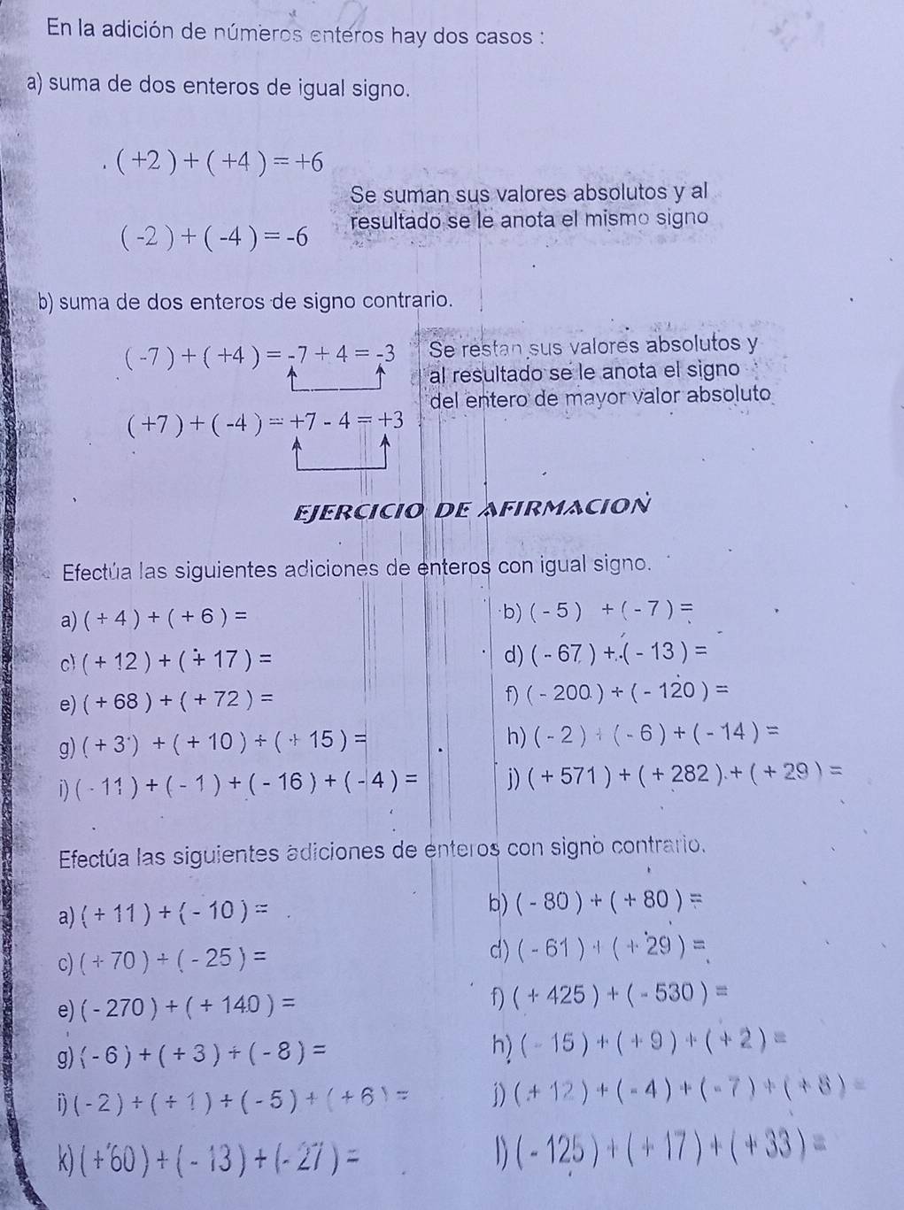 En la adición de números enteros hay dos casos :
a) suma de dos enteros de igual signo.
(+2)+(+4)=+6
Se suman sus valores absolutos y al
(-2)+(-4)=-6 resultado se le anota el mismo signo
b) suma de dos enteros de signo contrario.
(-7)+(+4)=-7+4=-3 Se restan sus valores absolutos y
al resultado se le anota el signo
del entero de mayor valor absoluto
(+7)+(-4)=+7-4=+3
Ejercicio dE Afirmacion
Efectúa las siguientes adiciones de enteros con igual signo.
a) (+4)+(+6)=
b) (-5)+(-7)=
c) (+12)+(+17)= d) (-67)+.(-13)=
e) (+68)+(+72)= f) (-200)+(-120)=
g) (+3^.)+(+10)+(+15)=
h) (-2)+(-6)+(-14)=
1) (-11)+(-1)+(-16)+(-4)= j) (+571)+(+282)+(+29)=
Efectúa las siguientes adiciones de enteros con signo contrario.
a) (+11)+(-10)=
b) (-80)+(+80)=
c) (+70)+(-25)= d) (-61)+(+29)=_ 
e) (-270)+(+140)= (+425)+(-530)=
h)
g) (-6)+(+3)+(-8)= (-15)+(+9)+(+2)=
D) (-2)+(+1)+(-5)+(+6)= 1) (+12)+(-4)+(-7)+(+8)=
k) (+60)+(-13)+(-27)= D (-125)+(+17)+(+33)=