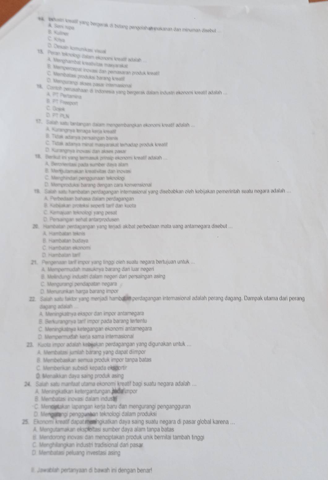 bdusti knalif yang bergerak di bidang pengolahainakanan dan minuman disobut
A. Sani nga
B. Kulner
C. Krya
D. Desain komunikasi visual
15. Peran teknologi čalam ekonomi kreatit adalah
A. Menghambat kreadvias masyarakat
E. Mempercepal inovasi dan pemasaran produk kreati
C. Membalasi produksi barang kreatil
D. Mengurangi akses pasar internasional
18. Conah perusahaan di indonesia yang bergerak dalam industri ekonomi kreatif adalah ...
A PT Pertamina
B. PT Freeport
C. Goiek
D. PT PLN
17. Saiah satu lantangan dalam mengembangkan ekonomi kreatif adalah ...
A. Kunangmya tonaga kerja kroati
B. Tidak adanya persaingan bisnis
C. Tidak adanya minat masyarakat terhadap produk kreatif
D. Kurangmya inovasi dan akses pasar
1B. Berrikul ini yang termasuk prinsip ekonomi kreatif adalah
A. Beroñentzaí pada sumber daya alam
E. Mengutamakan kreativitas dan inovasi
C. Menghindari penggunaan teknologi
D. Memproduksi barang dengan cara konvensional
B. Saiah sate hambatan perdagangan internasional yang disebabkan oleh kebijakan pemerintah suatu negara adalah ...
A. Perbedaan bahasa dalam perdagangan
B. Kebijakan proteksí seperti tarif dan kuota
C. Kaajuan teknologi yang pesat
D. Persaingan sehat antarprodusen
20 Hambatan perdagangan yang terjadi akibat perbedaan mata uang antamegara disebut ...
A Hambatan teknis
B. Hambatan budaya
C. Hambatan ekonomi
D. Hambatan tarl
21. Pengenaan tarlf impor yang finggi oieh suatu negara bertujuan untuk ...
A. Mempermudah masuknya barang đar luar negori
B. Melindungi industri dalam negeri dari persaingan asing
C. Mengurangi pendapatan negara
D. Menurunkan harga barang impor
22. Saiah satu faktor yang menjadi hambat en perdagangan internasional adalah perang dagang. Dampak utama dari perang
dagang adalah ...
A. Meningkatnya ekspor dan impor antamegara
B. Berkurangnya tarif impor pada barang tertentu
C. Meningkatnya ketegangan ekonomi antamegara
D. Mempermuđah kerja sama internasional
23. Kuota impor adalah kebijakan perdagangan yang digunakan untuk ...
A. Membatasi jumlah barang yang dapat diimpor
B. Membebaskan semua produk impor tanpa batas
C. Memberikan subsidi kepada eksportir
D. Menalkkan daya saing produk asing
24. Saiah satu manfaat utama ekonomi kreatif bagi suatu negara adalah ….
A. Meningkatkan ketergantungan aada impor
B. Membatasi inovasi dalam indus 
C. Menciptakan lapangan kerja baru đan mengurangi pengangguran
D. Mengerangi penggunhan teknologi dalam produksi
25. Ekonomi kreatif dapat meningkatkan daya saing suatu negara di pasar global karena ...
A. Mengutamakan eksploïtasi sumber daya alam tanpa batas
B. Mendorong inovasi dan menciptakan produk unik bernilai tambah tinggi
C. Menghilangkan industri tradisional dari pasar
D. Membatasi peluang investasi asing
l. lawabliah pertanyaan di bawah ini dengan benar!