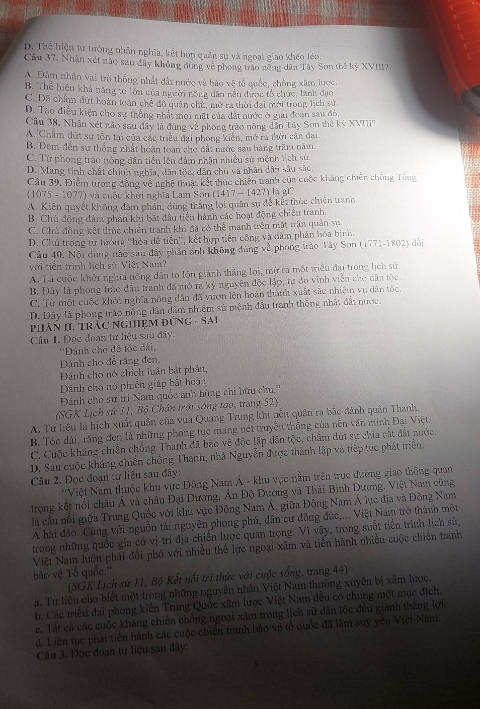 D. Thể hiện tư tưởng nhân nghĩa, kết hợp quân sự và ngoại giao khéo léo.
Câu 37. Nhận xét nào sau dây không đúng về phong trào nổng dân Tây Sơn thế kỷ XVIII?
A. Đảm nhận vai trò thống nhất đất nước và bảo vệ tổ quốc, chống xâm lược.
B. Thể hiện khả năng to lớn của người nông dân nếu được tổ chức, lãnh đạo
C. Đã chấm dứt hoàn toàn chế độ quân chủ, mở ra thời đại mới trong lịch sử.
D. Tạo điều kiện cho sự thống nhất mọi mặt của đất nước ở giai đoạn sau đó.
Câu 38. Nhận xét nào sau đây là đúng về phong trào nông dân Tây Sơn thế kỷ XVIII?
A. Chấm dứt sự tồn tại của các triều đại phong kiến, mở ra thời cận đại.
B. Đem đến sự thống nhất hoàn toàn cho dất nước sau hàng trăm năm.
C. Từ phong trào nông dân tiến lên đảm nhận nhiều sứ mệnh lịch sử.
D. Mang tính chất chính nghĩa, dân tộc, dân chủ và nhân dân sâu sắc.
Câu 39. Điểm tương đồng về nghệ thuật kết thúc chiến tranh của cuộc kháng chiến chống Tổng
(1075 - 1077) và cuộc khởi nghĩa Lam Sơn (1417 - 1427) là gì?
A. Kiên quyết không đàm phán, dùng thắng lợi quân sự đề kết thúc chiến tranh.
B. Chủ động đàm phán khỉ bắt đầu tiến hành các hoạt động chiến tranh.
C. Chủ động kết thúc chiến tranh khi đã có thế mạnh trên mặt trận quân sự.
D. Chú trọng tư tưởng “hòa đề tiến”, kết hợp tiến công và đàm phán hòa bình.
Câu 40. Nội dung nào sau đây phản ánh không đúng về phong trào Tây Sơn (1771-1802) đối
với tiến trình lịch sử Việt Nam?
A. Là cuộc khởi nghĩa nông dân to lớn giành thắng lợi, mở ra một triều đại trong lịch sử.
B. Đây là phong trào đấu tranh đã mở ra kỷ nguyên độc lập, tự do vĩnh viễn cho dân tộc.
C. Từ một cuộc khởi nghĩa nông dân đã vươn lên hoàn thành xuất sắc nhiệm vụ dân tộc.
D. Đây là phong trào nông dân đảm nhiệm sứ mệnh đấu tranh thống nhất đất nước.
PHÂN II. TRÂC NGHIỆM ĐÚNG - SAI
Câu 1. Đọc đoạn tư liệu sau đây:
*Đánh cho đề tóc dài,
Đánh cho đề răng đen,
Đánh cho nó chích luân bất phản,
Đánh cho nó phiến giáp bất hoàn
Đánh cho sử tri Nam quốc anh hùng chi hữu chủ.''
(SGK Lịch sử 11, Bộ Chân trời sáng tạo, trang 52)
A. Tư liệu là hịch xuất quân của vua Quang Trung khi tiến quân ra bắc đánh quân Thanh.
B. Tóc dài, răng đen là những phong tục mang nét truyền thống của nền văn minh Đại Việt.
C. Cuộc kháng chiến chống Thanh đã bảo vệ độc lập dân tộc, chấm dứt sự chia cắt đất nước.
D. Sau cuộc kháng chiến chống Thanh, nhà Nguyễn được thành lập và tiếp tục phát triển.
Câu 2. Đọc đoạn tư liệu sau dây:
*Việt Nam thuộc khu vực Đông Nam Á - khu vực nằm trên trục đường giao thông quan
trọng kết nối châu Á và châu Đại Dương, Ấn Độ Dương và Thái Bình Dương. Việt Nam cũng
là cầu nổi giữa Trung Quốc với khu vực Đông Nam Á, giữa Đông Nam Á lục địa và Đông Nam
Á hái đảo. Cùng với nguồn tài nguyên phong phú, dân cư đông đúc,... Việt Nam trở thành một
trong những quốc gia có vị trí địa chiến lược quan trọng. Vì vậy, trong suốt tiến trình lịch sử,
Việt Nam luôn phải đối phó với nhiều thế lực ngoại xâm và tiến hành nhiều cuộc chiến tranh
ảo vệ Tổ quốc.''
(SGK Lịch sử 11, Bộ Kết nổi tri thức với cuộc sống, trang 44)
a. Từ liệu cho biết một trong những nguyên nhân Việt Nam thường xuyên bị xâm lược.
b. Các triều đại phong kiến Trung Quốc xâm lược Việt Nam đều có chung một mục đích.
c. Tất cả các cuộc kháng chiến chống ngoại xâm trong lịch sử dân tộc đều giành thăng lợi
d. Liên tục phải tiền hành các cuộc chiến tranh bảo vệ tổ quốc đã làm suy yếu Việt Nam,
Câu 3. Đọc đoạn tư liệu sau đây:
5