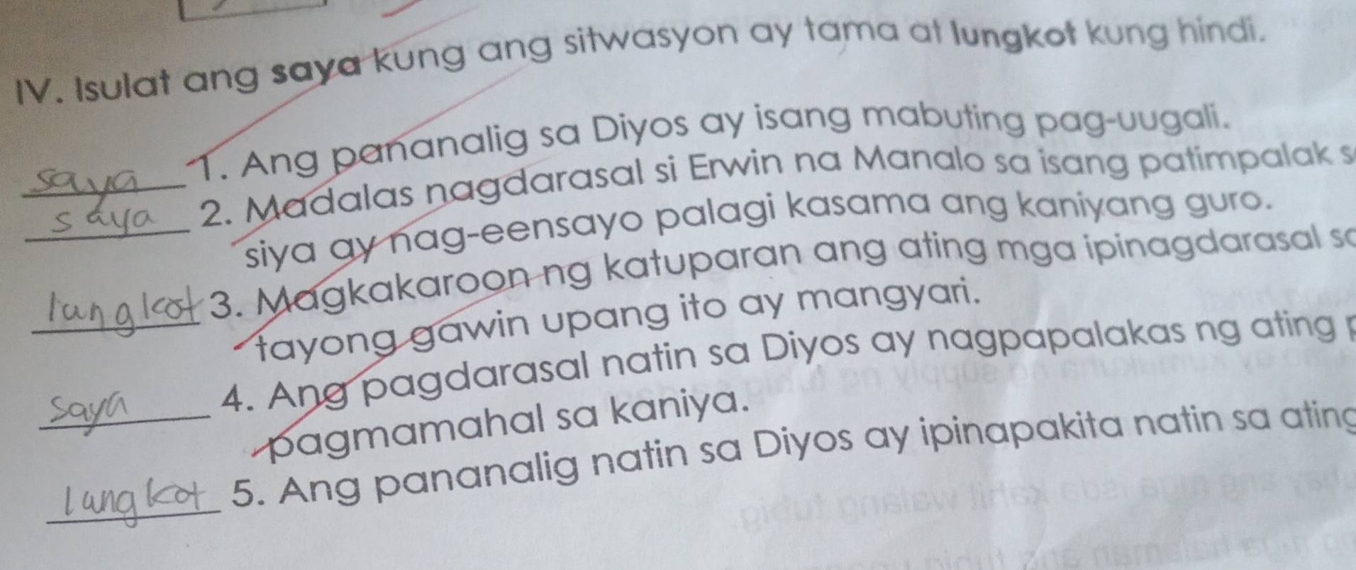 Isulat ang saya kung ang sitwasyon ay tama at lungkot kung hindi. 
1. Ang pananalig sa Diyos ay isang mabuting pag-uugali. 
_2. Madalas nagdarasal si Erwin na Manalo sa isang patimpalak s 
_siya ay nag-eensayo palagi kasama ang kaniyang guro. 
3. Magkakaroon ng katuparan ang ating mga ipinagdarasal sa 
tayong gawin upang ito ay mangyari. 
_4. Ang pagdarasal natin sa Diyos ay nagpapalakas ng ating p 
pagmamahal sa kaniya. 
_ 
_5. Ang pananalig natin sa Diyos ay ipinapakita natin sa ating