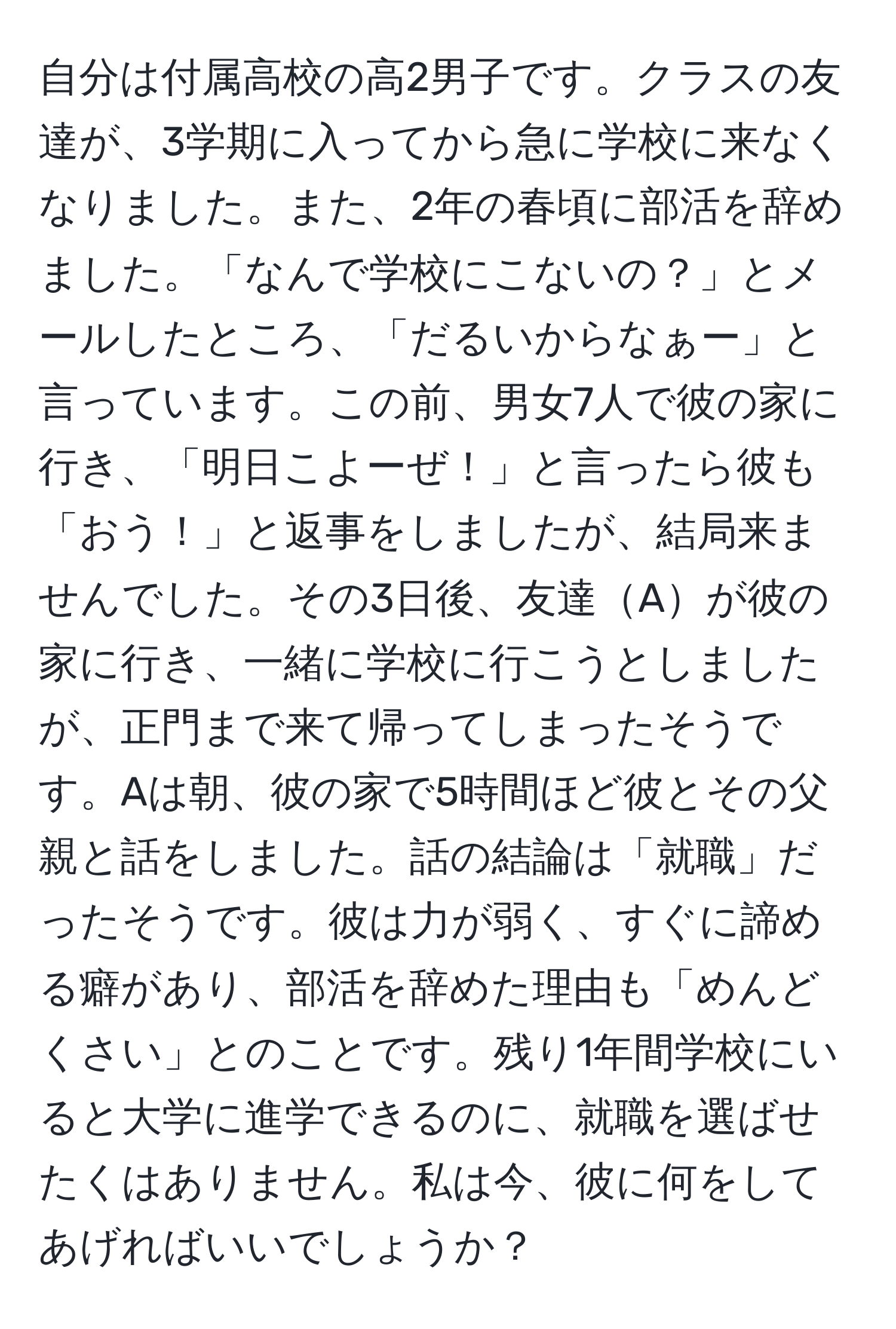 自分は付属高校の高2男子です。クラスの友達が、3学期に入ってから急に学校に来なくなりました。また、2年の春頃に部活を辞めました。「なんで学校にこないの？」とメールしたところ、「だるいからなぁー」と言っています。この前、男女7人で彼の家に行き、「明日こよーぜ！」と言ったら彼も「おう！」と返事をしましたが、結局来ませんでした。その3日後、友達Aが彼の家に行き、一緒に学校に行こうとしましたが、正門まで来て帰ってしまったそうです。Aは朝、彼の家で5時間ほど彼とその父親と話をしました。話の結論は「就職」だったそうです。彼は力が弱く、すぐに諦める癖があり、部活を辞めた理由も「めんどくさい」とのことです。残り1年間学校にいると大学に進学できるのに、就職を選ばせたくはありません。私は今、彼に何をしてあげればいいでしょうか？