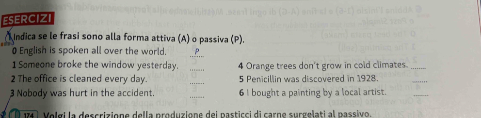 ESERCIZI 
Indica se le frasi sono alla forma attiva (A) o passiva (P). 
_ 
0 English is spoken all over the world. . 
1 Someone broke the window yesterday. _4 Orange trees don’t grow in cold climates._ 
2 The office is cleaned every day. _5 Penicillin was discovered in 1928. 
_ 
3 Nobody was hurt in the accident. _6 I bought a painting by a local artist. 
_ 
174 Volgi la descrizione della produzione dei pasticci di carne surgelati al passivo.