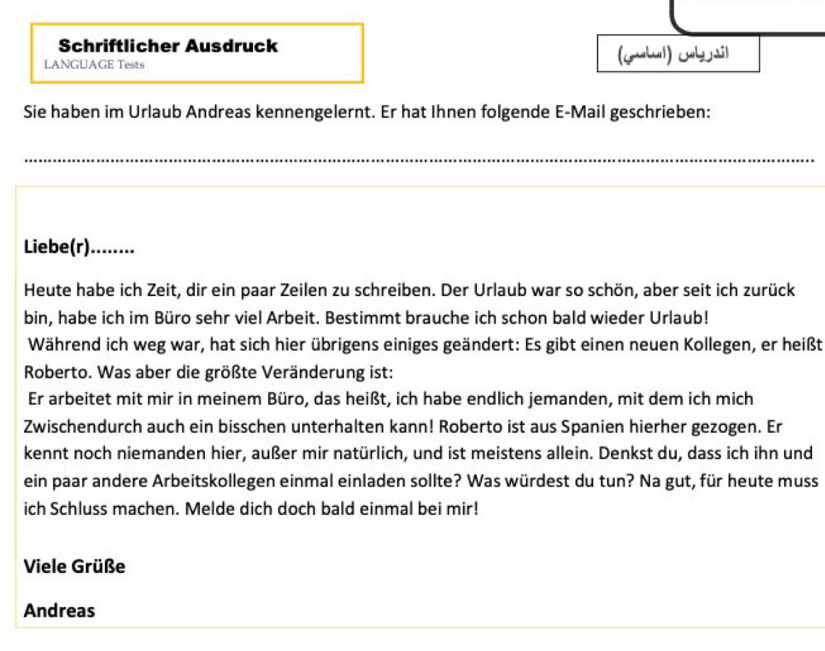 Schriftlicher Ausdruck 
LANGUAGE Tests (yubul) jb tl 
Sie haben im Urlaub Andreas kennengelernt. Er hat Ihnen folgende E-Mail geschrieben: 
_ 
Liebe(r)........ 
Heute habe ich Zeit, dir ein paar Zeilen zu schreiben. Der Urlaub war so schön, aber seit ich zurück 
bin, habe ich im Büro sehr viel Arbeit. Bestimmt brauche ich schon bald wieder Urlaub! 
Während ich weg war, hat sich hier übrigens einiges geändert: Es gibt einen neuen Kollegen, er heißt 
Roberto. Was aber die größte Veränderung ist: 
Er arbeitet mit mir in meinem Büro, das heißt, ich habe endlich jemanden, mit dem ich mich 
Zwischendurch auch ein bisschen unterhalten kann! Roberto ist aus Spanien hierher gezogen. Er 
kennt noch niemanden hier, außer mir natürlich, und ist meistens allein. Denkst du, dass ich ihn und 
ein paar andere Arbeitskollegen einmal einladen sollte? Was würdest du tun? Na gut, für heute muss 
ich Schluss machen. Melde dich doch bald einmal bei mir! 
Viele Grüße 
Andreas