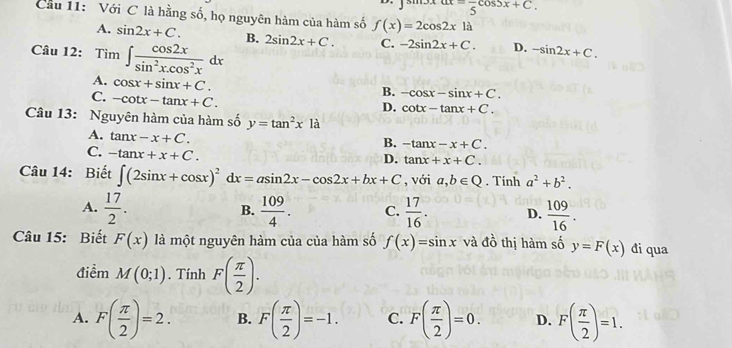 ax=frac 5cos 5x+C. 
Cầu 11: Với C là hằng số, họ nguyên hàm của hàm số f(x)=2cos 2xla
A. sin 2x+C. B. 2sin 2x+C. C. -2sin 2x+C. D. -sin 2x+C. 
Câu 12: T im∈t  cos 2x/sin^2x.cos^2x dx
A. cos x+sin x+C.
C. -cot x-tan x+C.
B. -cos x-sin x+C.
D. cot x-tan x+C. 
Câu 13: Nguyên hàm của hàm số y=tan^2xla
A. tan x-x+C.
B. -tan x-x+C.
C. -tan x+x+C.
D. tan x+x+C. 
Câu 14: Biết ∈t (2sin x+cos x)^2dx=asin 2x-cos 2x+bx+C , với a,b∈ Q. Tính a^2+b^2.
A.  17/2 .  109/4 .  17/16 .  109/16 . 
B.
C.
D.
Câu 15: Biết F(x) là một nguyên hàm của của hàm số f(x)=sin x và đồ thị hàm số y=F(x) đi qua
điểm M(0;1). Tính F( π /2 ).
A. F( π /2 )=2. B. F( π /2 )=-1. C. F( π /2 )=0. D. F( π /2 )=1.