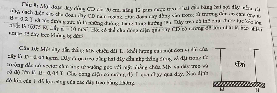 Một đoạn dây đồng CD dài 20 cm, nặng 12 gam được treo ở hai đầu bằng hai sợi dây mềm, rất 
nhẹ, cách điện sao cho đoạn dây CD nằm ngang. Đưa đoạn dây đồng vào trong từ trường đều có cảm ứng từ
B=0,2T và các đường sức từ là những đường thẳng đứng hướng lên. Dây treo có thể chịu được lực kéo lớn 
nhất là 0,075 N. Lấy overline g=10m/s^2 *. Hỏi có thể cho dòng điện qua dây CD có cường độ lớn nhất là bao nhiêu 
ampe để dây treo không bị đứt? 
Câu 10: Một dây dẫn thẳng MN chiều dài L, khối lượng của một đơn vị dài của 
dây là D=0 04kg/m a. Dây được treo bằng hai dây dẫn nhẹ thẳng đứng và đặt trong từ 
trường đều có vector cảm ứng từ vuông góc với mặt phẳng chứa MN và dây treo và 
có độ lớn là B=0,04T. Cho dòng điện có cường độ I qua chạy qua dây. Xác định 
độ lớn của I để lực căng của các dây treo bằng không. 
N