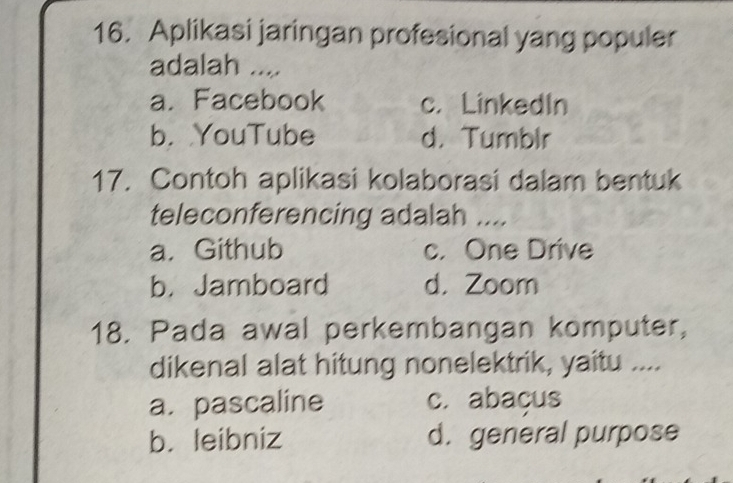 Aplikasi jaringan profesional yang populer
adalah ....
a. Facebook c. LinkedIn
b. YouTube d. Tumblr
17. Contoh aplikasi kolaborasi dalam bentuk
teleconferencing adalah ....
a. Github c. One Drive
b. Jamboard d. Zoom
18. Pada awal perkembangan komputer,
dikenal alat hitung nonelektrik, yaitu ....
a. pascaline c. abaçus
b. leibniz d. general purpose