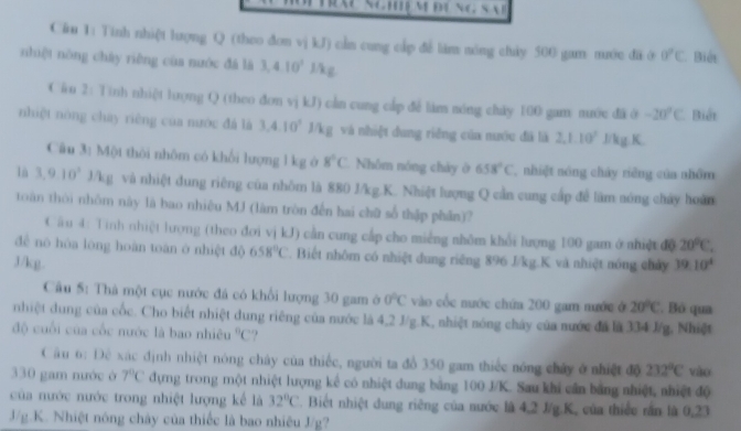 Cău 1: Tinh nhiệt lượng Q (theo đơn vj kJ) cần cung cấp đề làm nóng chảy 500 gam mước đã ở 0°C. Biết
nhiệt nòng chây riêng của nước đá là 3,4.10^2 l/kg
Cău 2: Tinh nhiệt lượng Q (theo đơn vị kJ) cần cung cấp để làm móng cháy 100 gam mước đã ở -20°C Biết
nhiệt nòng chay riêng của nước đá là 3,4.10°J/kg và nhiệt dung riêng của nước đã là 2,1.10^2 J/kg.K.
Câu 3: Một thôi nhôm có khối lượng l kg ở 8°C Nhôm nóng chảy ở 658°C , nhiệt nóng chây riêng của nhóm
lù 3,9.10^2J/kg và nhiệt dung riêng của nhôm là 880 J/kg.K. Nhiệt lượng Q cần cung cấp để lãm nóng chảy hoàn
toàn thời nhôm này là bao nhiêu MJ (làm tròn đến hai chữ số thập phần)?
C ầu 4: Tinh nhiệt lượng (theo đơi vị kJ) cần cung cấp cho miếng nhôm khổi lượng 100 gam ở nhiệt độ 20^0C.
đề nó hòa lóng hoàn toàn ở nhiệt độ 658°C. Biết nhôm có nhiệt dung riêng 896 J/kg.K và nhiệt nóng chây
3J/kg. 39.10^4
Câu 5: Thà một cục nước đá có khổi lượng 30 gam ở 0°C vào cốc nước chứa 200 gam nước ở 20°C Bỏ qua
nhiệt dung của cốc. Cho biết nhiệt dung riêng của nước là 4,2 J/g.K, nhiệt sóng chây của nước đá là 334 J/g. Nhiệt
độ cuối của cốc nước là bao nhiều°C.
C âu 6: Đê xác định nhiệt nóng chây của thiếc, người ta đồ 350 gam thiếc nóng chây ở nhiệt độ 232°C vào
330 gam nước ở 7°C dựng trong một nhiệt lượng kể có nhiệt dung bảng 100 J/K. Sau khi cần bảng nhiệt, nhiệt độ
của nước nước trong nhiệt lượng kể là 32°C. Biết nhiệt dung riêng của nước là 4,2 J/g.K, của thiếc rấn là 0,23
3/g.K. Nhiệt nóng chảy của thiếc là bao nhiêu J/g?