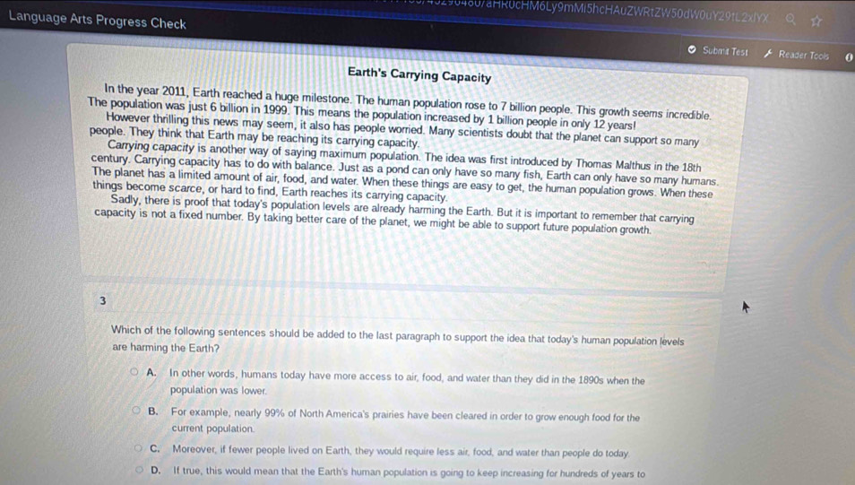 0290480/aHR0cHM6Ly9mMi5hcHAuZWRtZW50dW0uY29tL2xlYX
Language Arts Progress Check Subma Test Reader Tools 0
Earth's Carrying Capacity
In the year 2011, Earth reached a huge milestone. The human population rose to 7 billion people. This growth seems incredible.
The population was just 6 billion in 1999. This means the population increased by 1 billion people in only 12 years!
However thrilling this news may seem, it also has people worried. Many scientists doubt that the planet can support so many
people. They think that Earth may be reaching its carrying capacity.
Carrying capacity is another way of saying maximum population. The idea was first introduced by Thomas Malthus in the 18th
century. Carrying capacity has to do with balance. Just as a pond can only have so many fish, Earth can only have so many humans.
The planet has a limited amount of air, food, and water. When these things are easy to get, the human population grows. When these
things become scarce, or hard to find, Earth reaches its carrying capacity.
Sadly, there is proof that today's population levels are already harming the Earth. But it is important to remember that carrying
capacity is not a fixed number. By taking better care of the planet, we might be able to support future population growth.
3
Which of the following sentences should be added to the last paragraph to support the idea that today's human population levels
are harming the Earth?
A. In other words, humans today have more access to air, food, and water than they did in the 1890s when the
population was lower.
B. For example, nearly 99% of North America's prairies have been cleared in order to grow enough food for the
current population.
C. Moreover, if fewer people lived on Earth, they would require less air, food, and water than people do today.
D. If true, this would mean that the Earth's human population is going to keep increasing for hundreds of years to