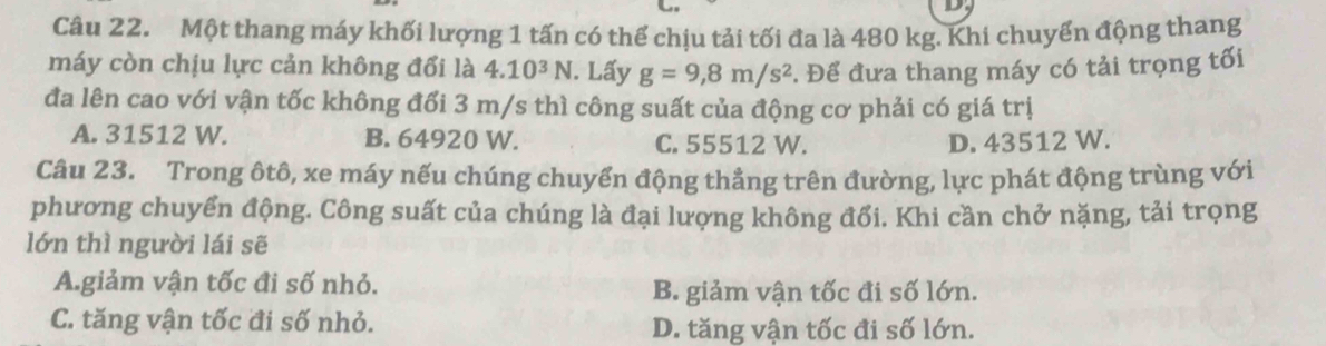 Một thang máy khối lượng 1 tấn có thể chịu tải tối đa là 480 kg. Khi chuyển động thang
máy còn chịu lực cản không đổi là 4.10^3N. Lấy g=9, 8m/s^2. Để đưa thang máy có tải trọng tối
đa lên cao với vận tốc không đổi 3 m/s thì công suất của động cơ phải có giá trị
A. 31512 W. B. 64920 W. C. 55512 W. D. 43512 W.
Câu 23. Trong ôtô, xe máy nếu chúng chuyển động thẳng trên đường, lực phát động trùng với
phương chuyển động. Công suất của chúng là đại lượng không đổi. Khi cần chở nặng, tải trọng
lớn thì người lái sẽ
A.giảm vận tốc đi số nhỏ. B. giảm vận tốc đi số lớn.
C. tăng vận tốc đi số nhỏ. D. tăng vận tốc đi số lớn.