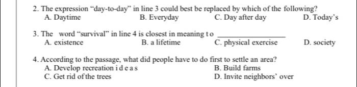 The expression “day-to- day ” in line 3 could best be replaced by which of the following?
A. Daytime B. Everyday C. Day after day D. Today’s
3. The word “survival” in line 4 is closest in meaning t o_
A. existence B. a lifetime C. physical exercise D. society
4. According to the passage, what did people have to do first to settle an area?
A. Develop recreation i d e a s B. Build farms
C. Get rid of the trees D. Invite neighbors’ over