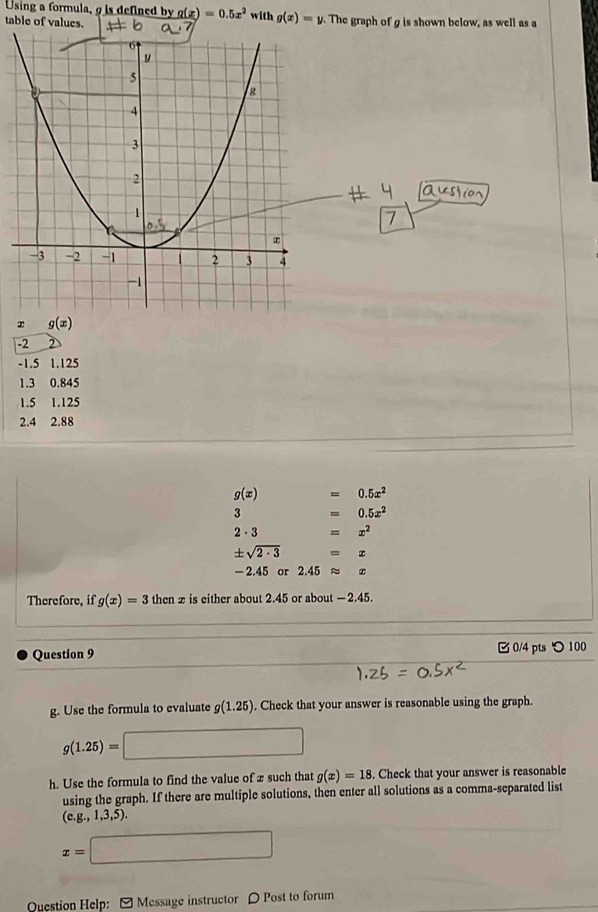 Using a formula, 9 is defined by g(x)=0.5x^2
table of values. with g(x)=y. The graph of g is shown below, as well as a
7
x g(x)
-2 2
-1.5 1.125
1.3 0.845
1.5 1.125
2.4 2.88
g(x) =0.5x^2
3
=0.5x^2
2 - 3
=x^2
± sqrt(2· 3) =x
- 2.45 or 2.45approx x
Therefore, if g(x)=3 then x is either about 2.45 or about — 2.45.
Question 9  0/4 pts つ 100
g. Use the formula to evaluate g(1.25). Check that your answer is reasonable using the graph.
g(1.25)=□
h. Use the formula to find the value of x such that g(x)=18. Check that your answer is reasonable
using the graph. If there are multiple solutions, then enter all solutions as a comma-separated list
(e.g.,1,3,5).
x=□
Question Help: [ Message instructor 〇 Post to forum