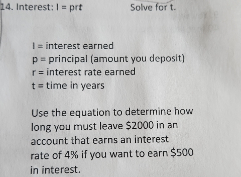 Interest: I= prt Solve for t.
I= interest earned
p= principal (amount you deposit)
r= interest rate earned
t= time in years
Use the equation to determine how 
long you must leave $2000 in an 
account that earns an interest 
rate of 4% if you want to earn $500
in interest.