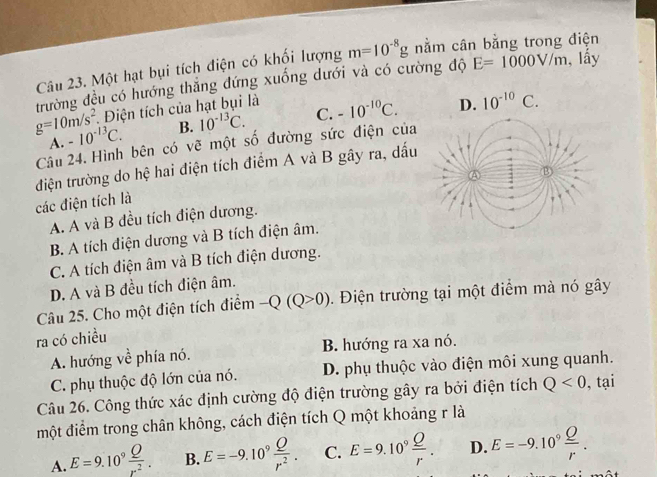 Một hạt bụi tích điện có khối lượng m=10^(-8)g nằm cân bằng trong điện
trường đều có hướng thắng đứng xuống dưới và có cường độ E=1000V/m , lấy
g=10m/s^2 * Điện tích của hạt bụi là
A. -10^(-13)C. B. 10^(-13)C. C. -10^(-10)C. D. 10^(-10)C. 
Câu 24. Hình bên có vẽ một số đường sức điện của
điện trường do hệ hai điện tích điểm A và B gây ra, dấu
các điện tích là
A. A và B đều tích điện dương.
B. A tích điện dương và B tích điện âm.
C. A tích điện âm và B tích điện dương.
D. A và B đều tích điện âm.
Câu 25. Cho một điện tích điểm -Q(Q>0). Điện trường tại một điểm mà nó gây
ra có chiều
A. hướng về phía nó. B. hướng ra xa nó.
C. phụ thuộc độ lớn của nó. D. phụ thuộc vào điện môi xung quanh.
Câu 26. Công thức xác định cường độ điện trường gây ra bởi điện tích Q<0</tex> , tại
một điểm trong chân không, cách điện tích Q một khoảng r là
A. E=9.10^9 Q/r^2 . B. E=-9.10^9 Q/r^2 . C. E=9.10^9 Q/r . D. E=-9.10^9 Q/r .