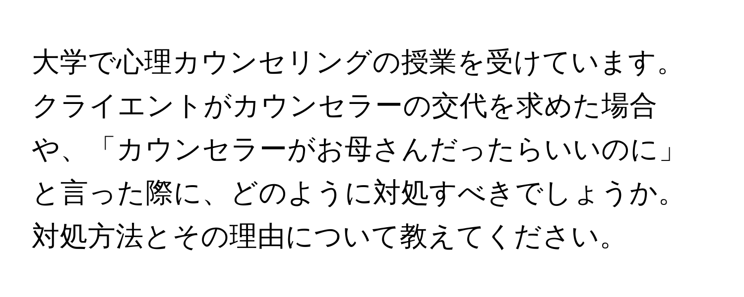 大学で心理カウンセリングの授業を受けています。クライエントがカウンセラーの交代を求めた場合や、「カウンセラーがお母さんだったらいいのに」と言った際に、どのように対処すべきでしょうか。対処方法とその理由について教えてください。