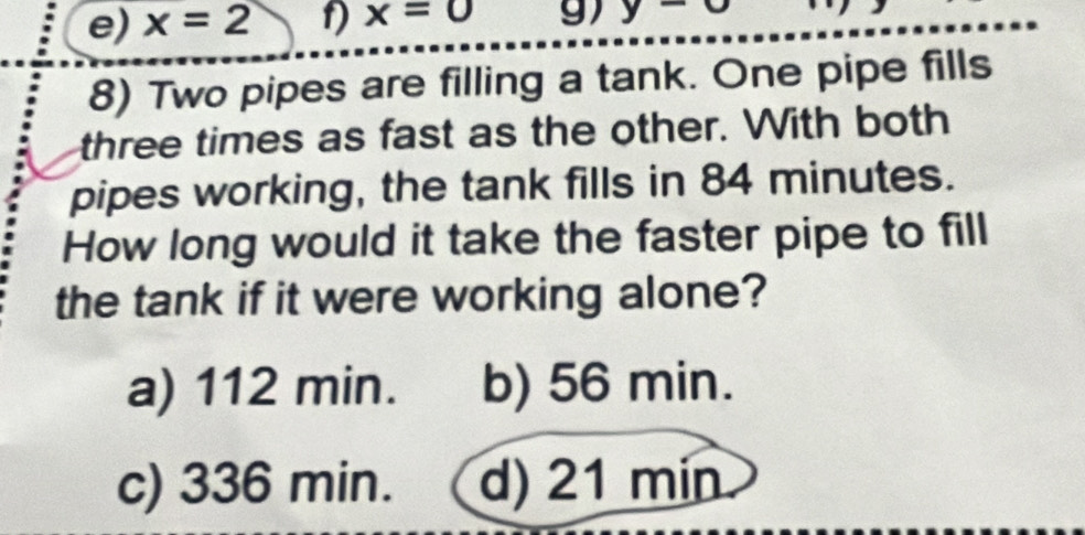 e) x=2 1) x=0 g) y-
8) Two pipes are filling a tank. One pipe fills
three times as fast as the other. With both
pipes working, the tank fills in 84 minutes.
How long would it take the faster pipe to fill
the tank if it were working alone?
a) 112 min. b) 56 min.
c) 336 min. d) 21 min