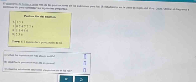 El diagrama de holas y tallos nos da las puntuaciones de los exámenes para los 18 estudiantes en la clase de inglés del Mtro. Uzun, Utilizar el diagrama a 
combnuación para contestar las siguientes preguntas. 
Puntuación del examen
beginarrayr 6|1.59 7|02.4777*  * |11466 236endarray
Claves 6|1 quiere decir puntuación de 61. 
(2) ¿Cuál fue la pontuación más alta en los 8057
(b) ¿Cuái fue la puruación más alta en peneral? 
(c) ¿Cuántos estudiantes obtuveron una puntuación en los 70x7