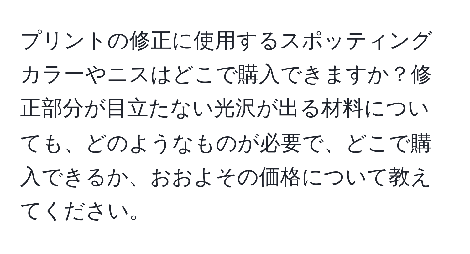 プリントの修正に使用するスポッティングカラーやニスはどこで購入できますか？修正部分が目立たない光沢が出る材料についても、どのようなものが必要で、どこで購入できるか、おおよその価格について教えてください。