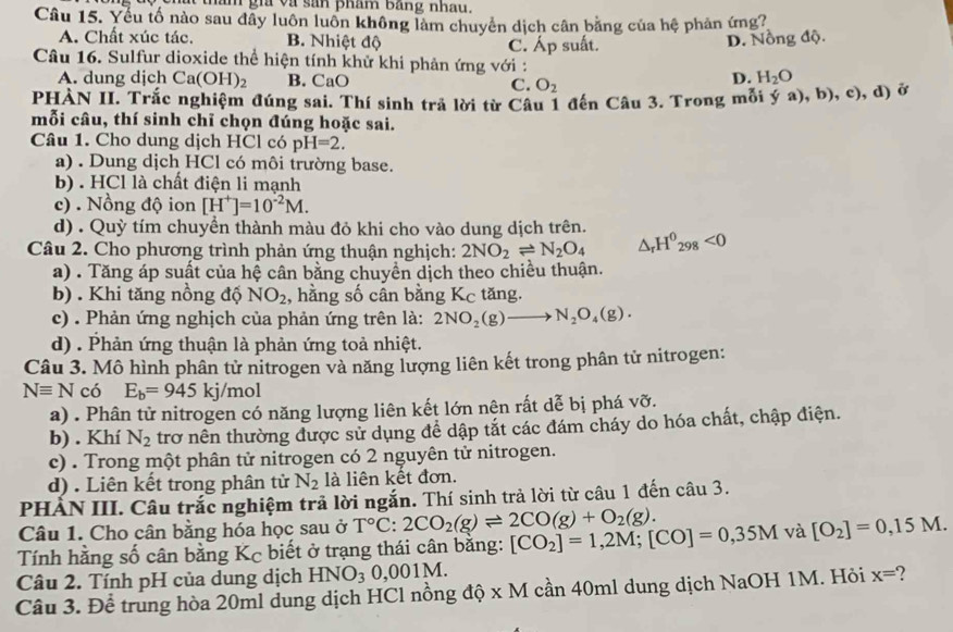 tham gia và sản phám Bằng nhau.
Câu 15. Yếu tố nào sau đẫy luôn luôn không làm chuyển dịch cân bằng của hệ phản ứng?
A. Chất xúc tác. B. Nhiệt độ C. Áp suất.
D. Nồng độ.
Câu 16. Sulfur dioxide thể hiện tính khử khi phản ứng với :
A. dung dịch Ca( OH)_2 B. CaO C. O_2
D. H_2O
PHÀN II. Trắc nghiệm đúng sai. Thí sinh trả lời từ Câu 1 đến Câu 3. Trong mỗi ya),b),c),d) ở
mỗi câu, thí sinh chỉ chọn đúng hoặc sai.
Câu 1. Cho dung dịch HCl có pH=2.
a) . Dung dịch HCl có môi trường base.
b) . HCl là chất điện li mạnh
c) . Nồng độ ion [H^+]=10^(-2)M.
d) . Quỳ tím chuyền thành màu đỏ khi cho vào dung dịch trên.
Câu 2. Cho phương trình phản ứng thuận nghịch: 2NO_2leftharpoons N_2O_4 △ _rH^0_298<0</tex>
a) . Tăng áp suất của hệ cân bằng chuyền dịch theo chiều thuận.
b) . Khi tăng nồng độ NO_2 , hằng số cân bằng Kc tăng.
c) . Phản ứng nghịch của phản ứng trên là: 2NO_2(g)to N_2O_4(g).
d) . Phản ứng thuận là phản ứng toả nhiệt.
Câu 3. Mô hình phân tử nitrogen và năng lượng liên kết trong phân tử nitrogen:
Nequiv N có E_b=945 kj/mol
a) . Phân tử nitrogen có năng lượng liên kết lớn nện rất dễ bị phá vỡ.
b) . Khí N_2 trơ nên thường được sử dụng để dập tắt các đám cháy do hóa chất, chập điện.
c) . Trong một phân tử nitrogen có 2 nguyên tử nitrogen.
d) . Liên kết trong phân tử N_2 là liên kết đơn.
PHẢN III. Câu trắc nghiệm trả lời ngắn. Thí sinh trả lời từ câu 1 đến câu 3.
Câu 1. Cho cân bằng hóa học sau ở T°C:2CO_2(g)leftharpoons 2CO(g)+O_2(g).
Tính hằng số cân bằng Kc biết ở trạng thái cân bằng: [CO_2]=1,2M;[CO]=0,35M và [O_2]=0,15M.
Câu 2. Tính pH của dung dịch HNO_30,001M.
Câu 3. Để trung hòa 20ml dung dịch HCl nồng độ x M cần 40ml dung dịch NaOH 1M. Hỏi x=