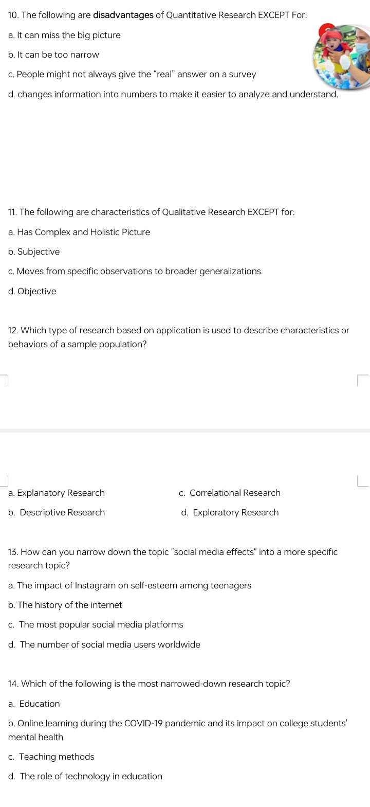 The following are disadvantages of Quantitative Research EXCEPT For:
a. It can miss the big picture
b. It can be too narrow
c. People might not always give the “real” answer on a survey
d. changes information into numbers to make it easier to analyze and understand.
11. The following are characteristics of Qualitative Research EXCEPT for:
a. Has Complex and Holistic Picture
b. Subjective
c. Moves from specific observations to broader generalizations.
d. Objective
12. Which type of research based on application is used to describe characteristics or
behaviors of a sample population?
a. Explanatory Research c. Correlational Research
b. Descriptive Research d. Exploratory Research
13. How can you narrow down the topic "social media effects" into a more specific
research topic?
a. The impact of Instagram on self-esteem among teenagers
b. The history of the internet
c. The most popular social media platforms
d. The number of social media users worldwide
14. Which of the following is the most narrowed-down research topic?
a. Education
b. Online learning during the COVID-19 pandemic and its impact on college students'
mental health
c. Teaching methods
d. The role of technology in education