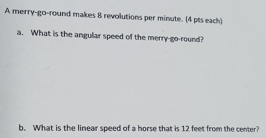 A merry-go-round makes 8 revolutions per minute. (4 pts each) 
a. What is the angular speed of the merry-go-round? 
b. What is the linear speed of a horse that is 12 feet from the center?