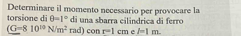 Determinare il momento necessario per provocare la 
torsione di θ =1° di una sbarra cilindrica di ferro
(G=810^(10)N/m^2 rad) con r=1cm e l=1m.