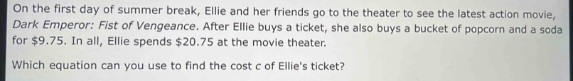 On the first day of summer break, Ellie and her friends go to the theater to see the latest action movie, 
Dark Emperor: Fist of Vengeance. After Ellie buys a ticket, she also buys a bucket of popcorn and a soda 
for $9.75. In all, Ellie spends $20.75 at the movie theater. 
Which equation can you use to find the cost c of Ellie's ticket?