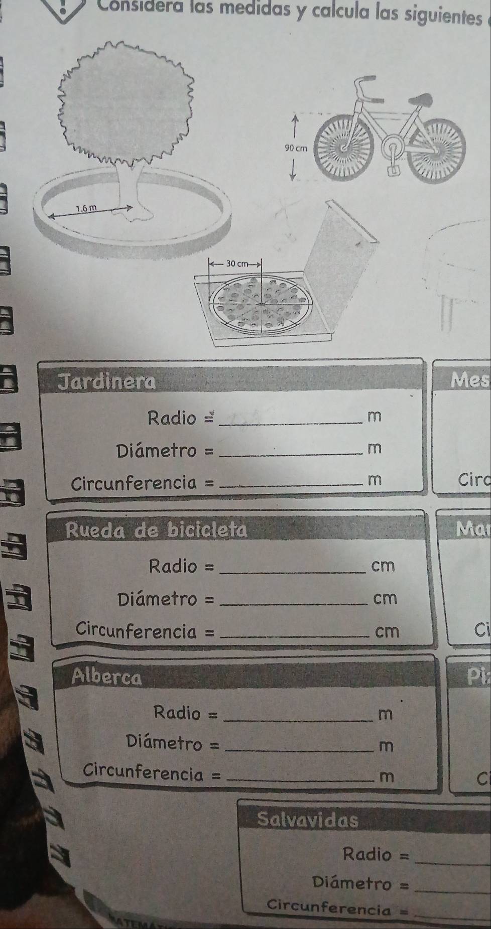 Considera las medidas y calcula las siguientes a 
Jardinera Mes
Radio =_  m
Diámetro =_
m
Circunferencia =_  m Circ 
Rueda de bicicleta Mar
Radio =_ 
cm
Diámetro =_  cm
Circunferencia = _ cm Ci 
Alberca Pi
Radio = _ m
Diámetro =_ 
m 
Circunferencia =_
m
C 
Salvavidas 
Radio =_ 
Diámetro =_
Circunferencia = _