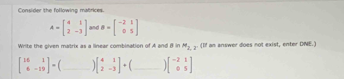 Consider the following matrices.
A=beginbmatrix 4&1 2&-3endbmatrix and B=beginbmatrix -2&1 0&5endbmatrix
Write the given matrix as a linear combination of A and B in . (If an answer does not exist, enter DNE.)
M_2,2
beginbmatrix 16&1 6&-19endbmatrix = _
beginbmatrix 4&1 2&-3endbmatrix + [_
beginbmatrix -2&1 0&5endbmatrix