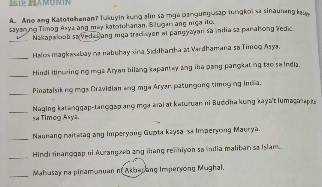 ISIP HAMÜNIN 
A. Ano ang Katotohanan? Tukuyin kung alin sa mga pangungusap tungkol sa sinaunang kasay. 
sayan ng Timog Asya ang may katotohanan. Bilugan ang mga ito. 
_Nakapaloob sa Vedas ang mga tradisyon at pangyayari sa India sa panahong Vedic. 
_Halos magkasabay na nabuhay sina Siddhartha at Vardhamana sa Timog Asya. 
_ 
Hindi itinuring ng mga Aryan bilang kapantay ang iba pang pangkat ng tao sa India. 
_ 
Pinatalsik ng mga Dravidian ang mga Aryan patungong timog ng India. 
_ 
Naging katanggap-tanggap ang mga aral at katuruan ni Buddha kung kaya’t lumaganap ito 
sa Timog Asya. 
_Naunang naitatag ang Imperyong Gupta kaysa sa Imperyong Maurya. 
_Hindi tinanggap ni Aurangzeb ang ibang relihiyon sa India maliban sa Islam. 
_Mahusay na pinamunuan ni Akbar ang Imperyong Mughal.