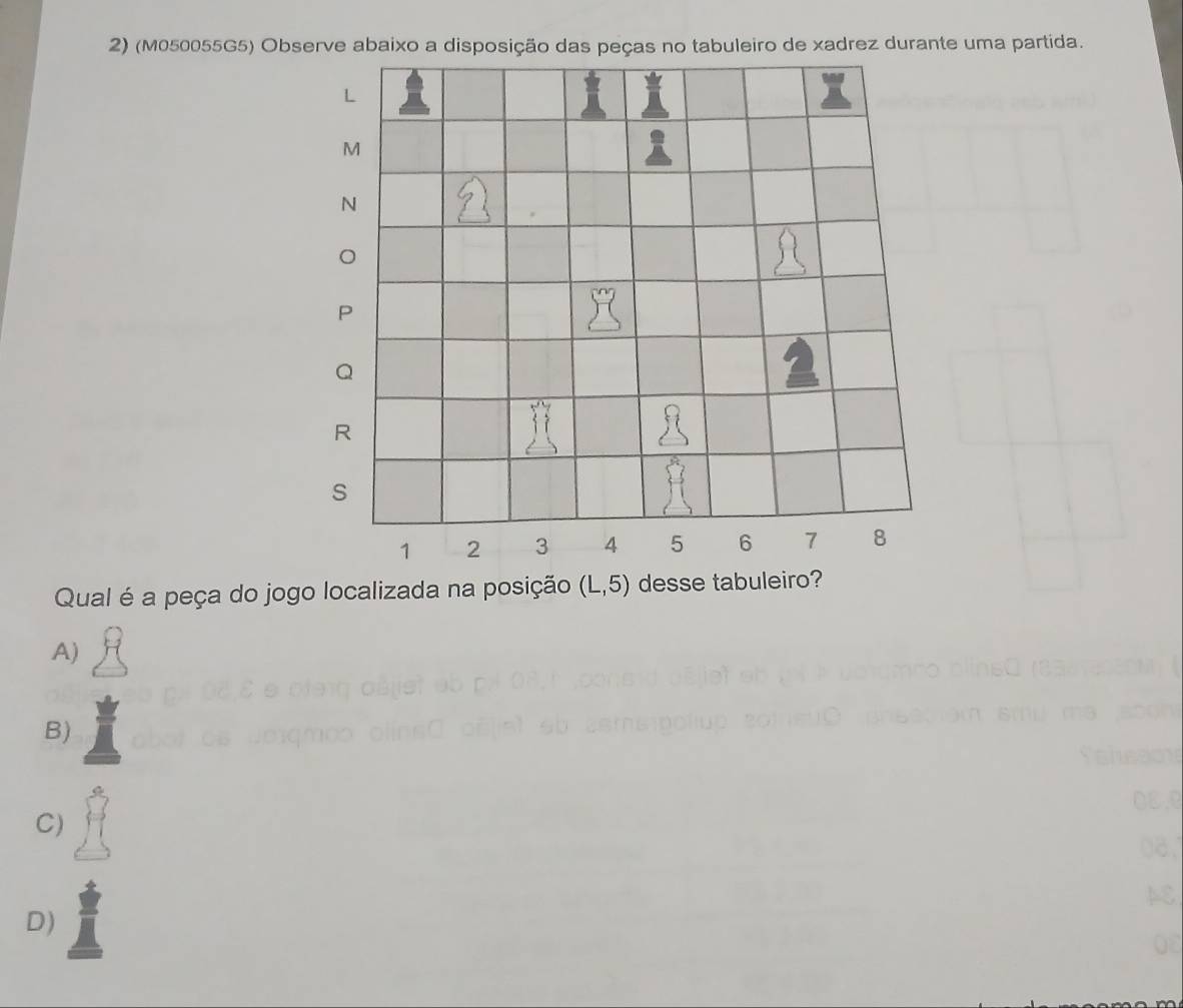 (M050055G5) Observe abaixo a disposição das peças no tabuleiro de xadrez durante uma partida.
L
M
N
P
Q
R
s
1 2 3 4 5 6 7 8
Qual é a peça do jogo localizada na posição (L,5) desse tabuleiro?
A)
B)
C)
D)