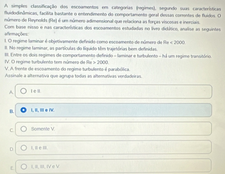 A simples classificação dos escoamentos em categorias (regimes), segundo suas características
fluidodinâmicas, facilita bastante o entendimento do comportamento geral dessas correntes de fluidos. O
número de Reynolds (Re) é um número adimensional que relaciona as forças viscosas e inerciais.
Com base nisso e nas características dos escoamentos estudadas no livro didático, analise as seguintes
afirmações:
1. O regime laminar é objetivamente definido como escoamento de número de Re <2000</tex>. 
II. No regime laminar, as partículas do líquido têm trajetórias bem definidas.
III. Entre os dois regimes de comportamento definido - laminar e turbulento - há um regime transitório.
IV. O regime turbulento tem número de Re 2000. 
V. A frente de escoamento do regime turbulento é parabólica.
Assinale a alternativa que agrupa todas as alternativas verdadeiras.
A. I e II.
B. I, II, II e IV.
C. Somente V.
D. I, Ⅱ e ⅢI.
E. I, II, III, IV e V