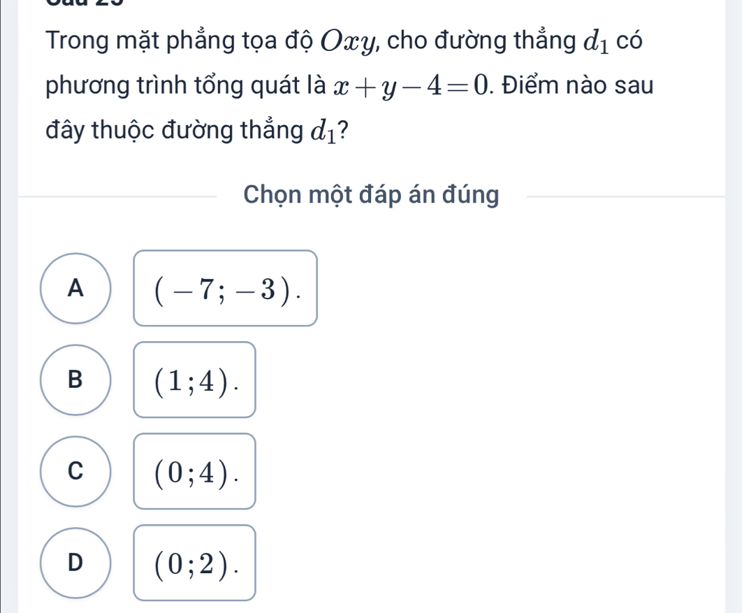 Trong mặt phẳng tọa độ Oxy, cho đường thẳng d_1 có
phương trình tổng quát là x+y-4=0. Điểm nào sau
đây thuộc đường thẳng d_1 2
Chọn một đáp án đúng
A (-7;-3).
B (1;4).
C (0;4).
D (0;2).