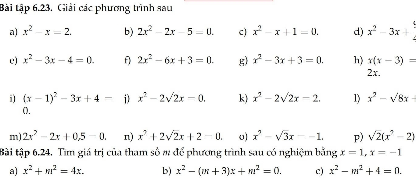 Bài tập 6.23. Giải các phương trình sau 
a) x^2-x=2. b) 2x^2-2x-5=0. c) x^2-x+1=0. d) x^2-3x+ 9/4 
e) x^2-3x-4=0. f) 2x^2-6x+3=0. g) x^2-3x+3=0. h) x(x-3)=
2x. 
i) (x-1)^2-3x+4= j) x^2-2sqrt(2)x=0. k) x^2-2sqrt(2)x=2. 1) x^2-sqrt(8)x+
0. 
m) 2x^2-2x+0,5=0. n) x^2+2sqrt(2)x+2=0. o) x^2-sqrt(3)x=-1. p) sqrt(2)(x^2-2)
Bài tập 6.24. Tìm giá trị của tham số m để phương trình sau có nghiệm bằng x=1, x=-1
a) x^2+m^2=4x. b) x^2-(m+3)x+m^2=0. c) x^2-m^2+4=0.