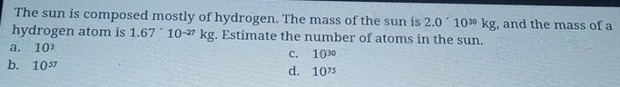 The sun is composed mostly of hydrogen. The mass of the sun is 2.0'10^(30)kg , and the mass of a
hydrogen atom is 1.67'10^(-27)kg;. Estimate the number of atoms in the sun.
a. 10^3
C. 10^(30)
b. 10^(57)
d. 10^(75)