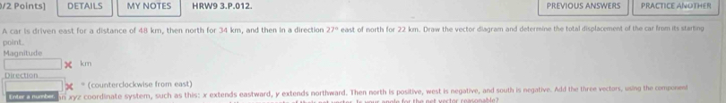 DETAILS MY NOTES HRW9 3.P.012. PREVIOUS ANSWERS PRACTICE ANOTHER 
A car is driven east for a distance of 48 km, then north for 34 km, and then in a direction 27° east of north for 22 km. Draw the vector diagram and determine the total displacement of the car from its starting 
point. 
Magnitude
km
Direction 
* (counterclockwise from east) 
d e ten e an xyz coordinate system, such as this: x extends eastward, y extends northward. Then north is positive, west is negative, and south is negative. Add the three vectors, using the component