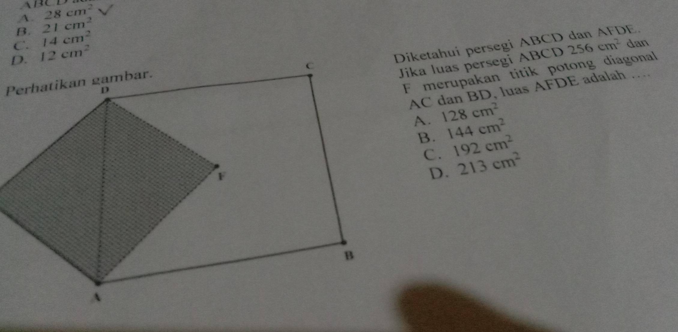 A 130
A. 28cm^2
B. 21cm^2
C. 14cm^2 dan
12cm^2
Diketahui persegi ABCD
Jika luas persegi ABCD 256cm^2
F merupakan titik potong diagonal
AC dan BD, luas AFDE adalah …
A. 128cm^2
B. 144cm^2
C. 192cm^2
D. 213cm^2