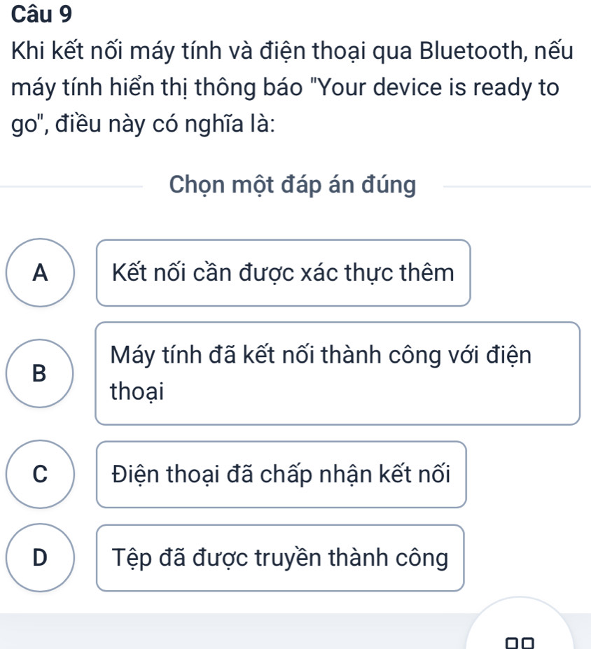 Khi kết nối máy tính và điện thoại qua Bluetooth, nếu
máy tính hiển thị thông báo "Your device is ready to
go', điều này có nghĩa là:
Chọn một đáp án đúng
A Kết nối cần được xác thực thêm
Máy tính đã kết nối thành công với điện
B
thoại
C Điện thoại đã chấp nhận kết nối
D Tệp đã được truyền thành công