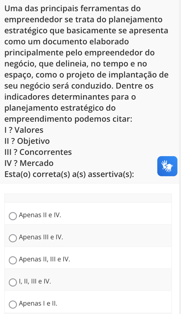 Uma das principais ferramentas do
empreendedor se trata do planejamento
estratégico que basicamente se apresenta
como um documento elaborado
principalmente pelo empreendedor do
negócio, que delineia, no tempo e no
espaço, como o projeto de implantação de
seu negócio será conduzido. Dentre os
indicadores determinantes para o
planejamento estratégico do
empreendimento podemos citar:
I ? Valores
II ? Objetivo
III ? Concorrentes
IV ? Mercado
Esta(o) correta(s) a(s) assertiva(s):
Apenas II e IV.
Apenas III e IV.
Apenas II, III e IV.
I, II, IIe IV.
Apenas I e II.