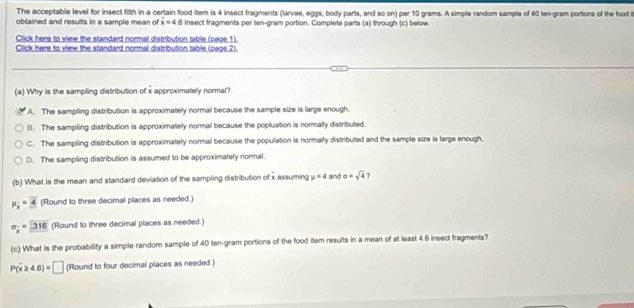 The acceptable level for insect filth in a certain food item is 4 insect fragments (larvae, eggs, body parts, and so on) per 10 grams. A simple random sample of 40 ten-gram portions of the food i
obtained and results in a sample mean of x=4.6 insect fragments per ten-gram portion. Complete parts (a) through (c) below.
Click here to view the standard normal distribution table (page 1).
Click here to view the standard normal distribution table (page 2).
(a) Why is the sampling distribution of x approximately normal?
A. The sampling distribution is approximatelly normal because the sample size is large enough.
B. The sampling distribution is approximately normal because the popluation is normally distributed.
C. The sampling distribution is approximatelly normal because the population is normally distributed and the sample size is large enough.
D. The sampling distribution is assumed to be approximately normal.
(b) What is the mean and standard deviation of the sampling distribution of frac 3 assuming mu =4 and sigma =sqrt(4) ?
mu _x=4 (Round to three decimal places as needed.)
sigma _x=316 (Round to three decimal places as needed.)
(c) What is the probability a simple random sample of 40 ten-gram portions of the food item results in a mean of at least 4.6 insect fragments?
P(overline x≥ 4.6)=□ (Round to four decimal places as needed.)