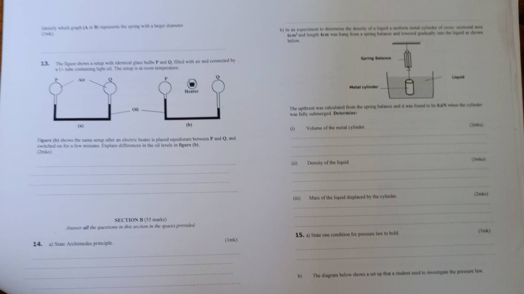 ldentify which graph (A or B) represents the spring with a larger diameter 
(1mk) b) In an experiment to determine the density of a liquid a uniform metal cyfinder of cross- sectional area
6cm² and length 4cm was hang from a spring balance and lowered gradually into the liquid as shown 
below. 
_ 
13. The figure shows a setup with identical glass bulbs P and Q, filled with air and connected by 
Spring Balance 
a U- tube containing light oil. The setup is at room temperature. 
Liquid 
Metal cylinder 
The upthrust was calculated from the spring balance and it was found to be 0.6N when the cylinder 
was fully submerged. Determine: 
(2mks) 
_ 
(i) Volume of the metal cylinder. 
Figure (b) shows the same setup after an electric heater is placed equidistant between P and Q, and 
switched on for a few minutes. Explain differences in the oil levels in figure (b). 
_ 
(2mks) 
_ 
_ 
(3mks) 
(ii) Density of the liquid 
_ 
_ 
_ 
_ 
_ 
_ 
_ 
(iii) Mass of the liquid displaced by the cylinder. (2mks) 
_ 
SECTION B (55 marks) 
Answer all the questions in this section in the spaces provided 
_ 
15. a) State one condition for pressure law to hold. (1mk) 
_ 
(1mk) 
14 a) State Archimedes principle. 
_ 
_ 
_ 
_b) The diagram below shows a set up that a student used to investigate the pressure law. 
_