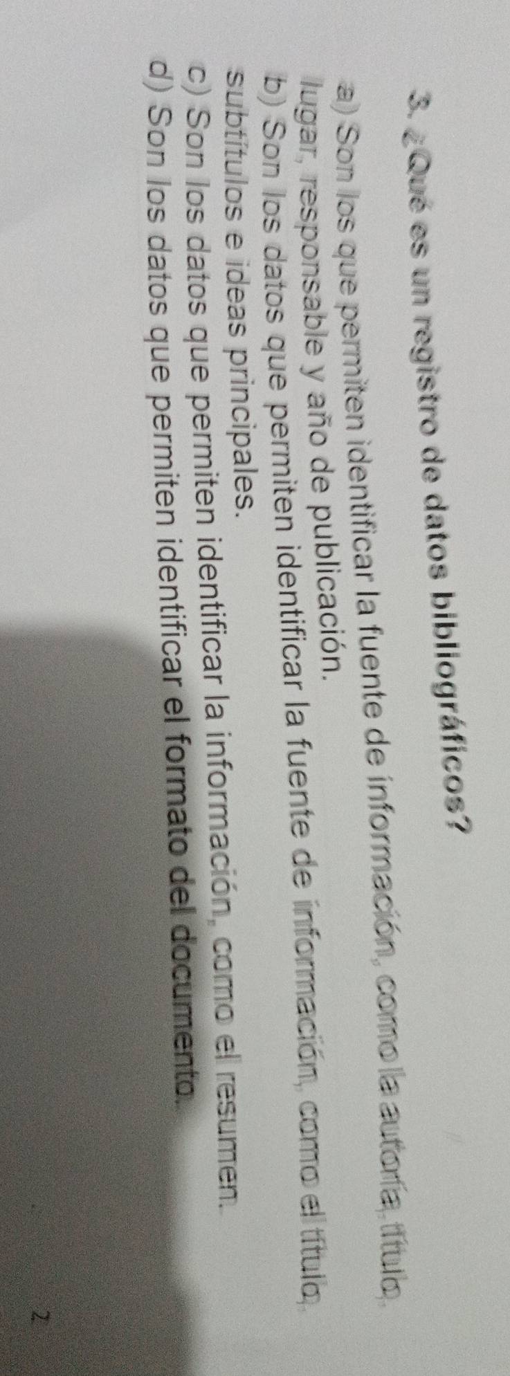 ¿Qué es un registro de datos bibliográficos?
a) Son los que permiten identificar la fuente de información, como la autoría, título 
lugar, responsable y año de publicación.
b) Son los datos que permiten identificar la fuente de información, como el título
subtítulos e ideas principales.
c) Son los datos que permiten identificar la información, como el resumen.
d) Son los datos que permiten identificar el formato del documento.
2