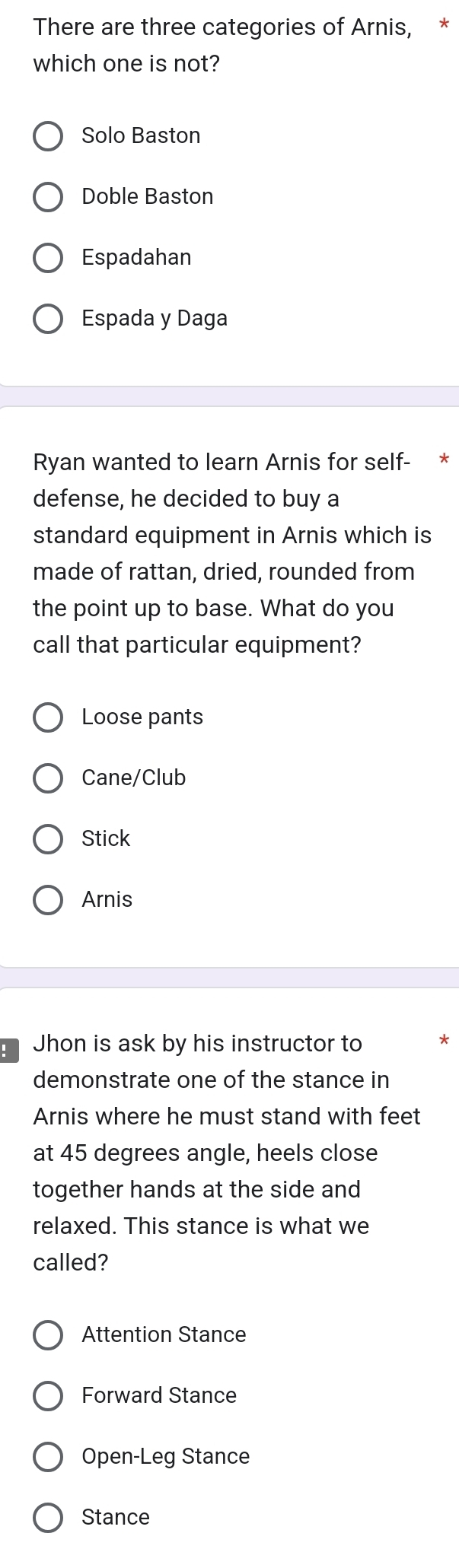 There are three categories of Arnis, *
which one is not?
Solo Baston
Doble Baston
Espadahan
Espada y Daga
Ryan wanted to learn Arnis for self- *
defense, he decided to buy a
standard equipment in Arnis which is
made of rattan, dried, rounded from
the point up to base. What do you
call that particular equipment?
Loose pants
Cane/Club
Stick
Arnis
Jhon is ask by his instructor to
demonstrate one of the stance in
Arnis where he must stand with feet
at 45 degrees angle, heels close
together hands at the side and
relaxed. This stance is what we
called?
Attention Stance
Forward Stance
Open-Leg Stance
Stance