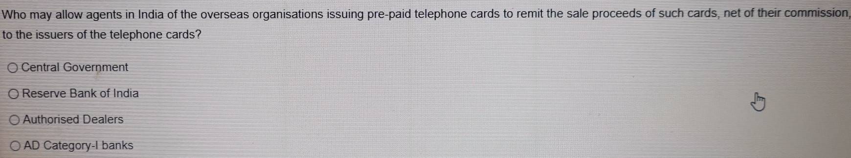 Who may allow agents in India of the overseas organisations issuing pre-paid telephone cards to remit the sale proceeds of such cards, net of their commission
to the issuers of the telephone cards?
Central Government
Reserve Bank of India
Authorised Dealers
AD Category-I banks