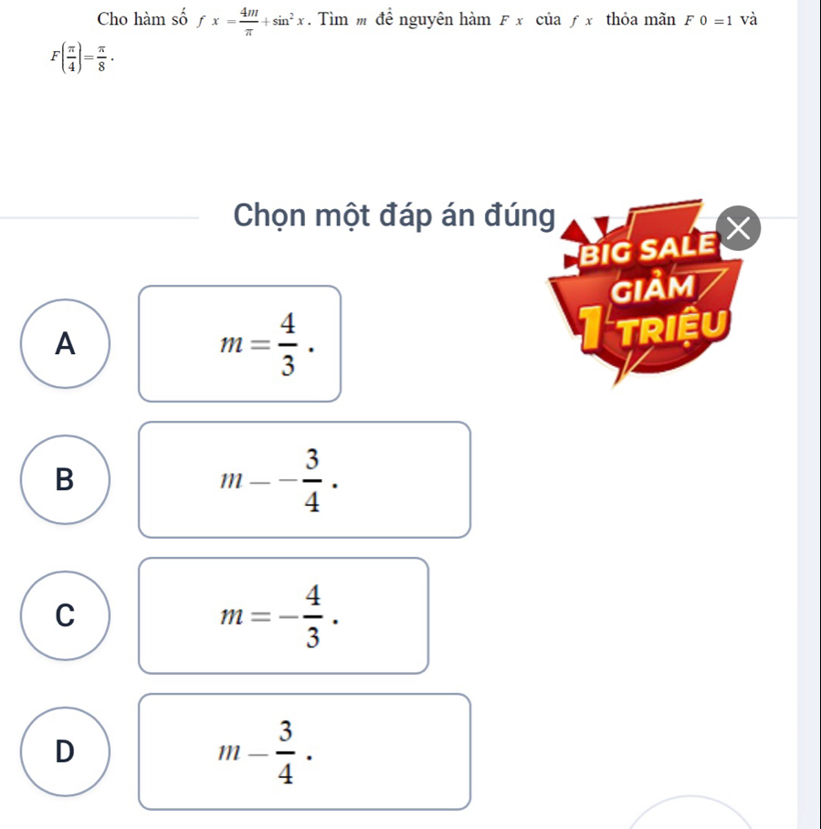 Cho hàm số fx= 4m/π  +sin^2x. Tìm để nguyên hàm Fx của f3 thỏa mãn F0=1 và
F( π /4 )= π /8 . 
Chọn một đáp án đúng
BIG SALE 
GIảM
A
m= 4/3 .
I triệu
B
m-- 3/4 ·
C
m=- 4/3 .
D
m- 3/4 ·